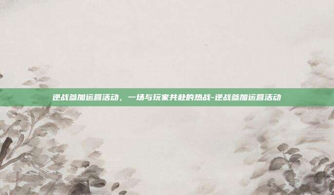 逆战参加运营活动，一场与玩家共赴的热战-逆战参加运营活动