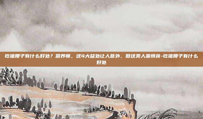 吃猪腰子有什么好处?营养师,这4大益处让人意外,但这类人需慎食-吃猪腰子有什么好处