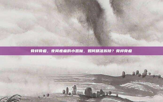 骨样骨瘤，夜间疼痛的小恶魔，如何精准拆除？骨样骨瘤