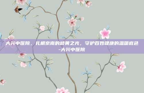 大兴中医院，扎根京南的岐黄之光，守护百姓健康的温暖底色-大兴中医院