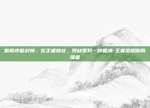 断臂亦能封神,在王者峡谷,残缺是另一种圆满-王者荣耀断臂强者