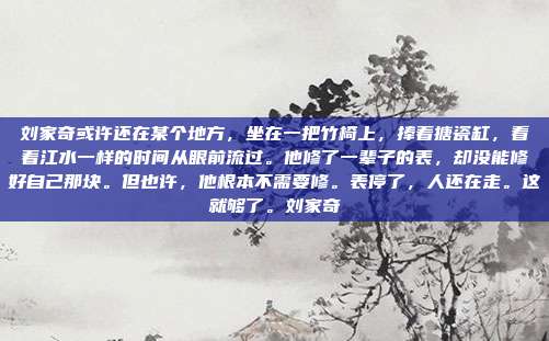 刘家奇或许还在某个地方,坐在一把竹椅上,捧着搪瓷缸,看着江水一样的时间从眼前流过。他修了一辈子的表,却没能修好自己那块。但也许,他根本不需要修。表停了,人还在走。这就够了。刘家奇
