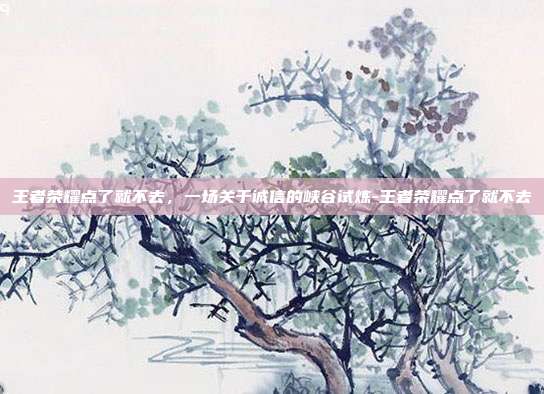 王者荣耀点了就不去,一场关于诚信的峡谷试炼-王者荣耀点了就不去