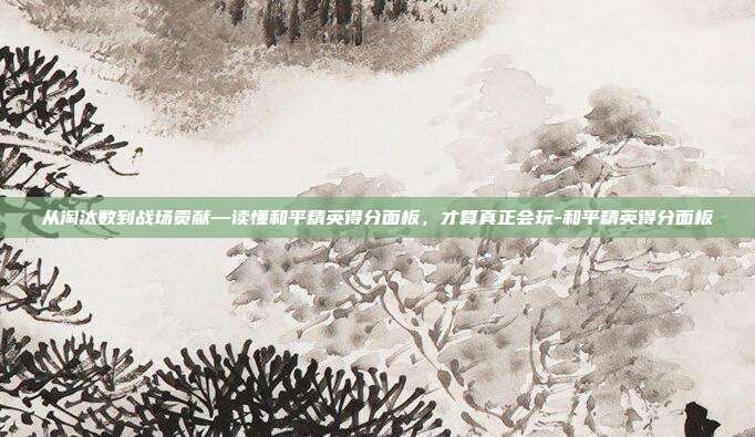 从淘汰数到战场贡献—读懂和平精英得分面板，才算真正会玩-和平精英得分面板