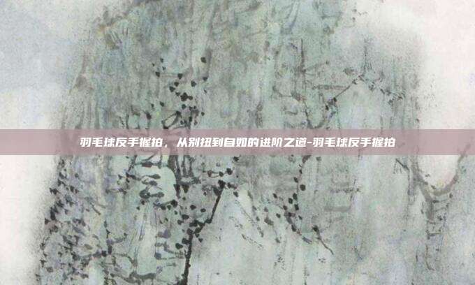 羽毛球反手握拍,从别扭到自如的进阶之道-羽毛球反手握拍