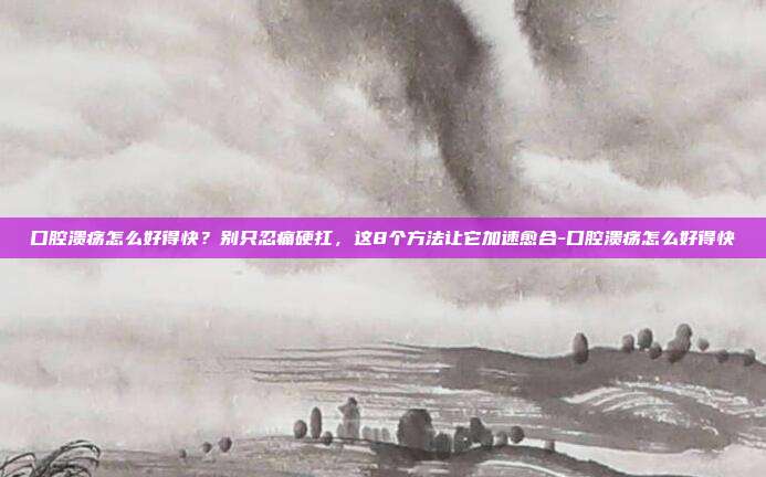 口腔溃疡怎么好得快?别只忍痛硬扛,这8个方法让它加速愈合-口腔溃疡怎么好得快