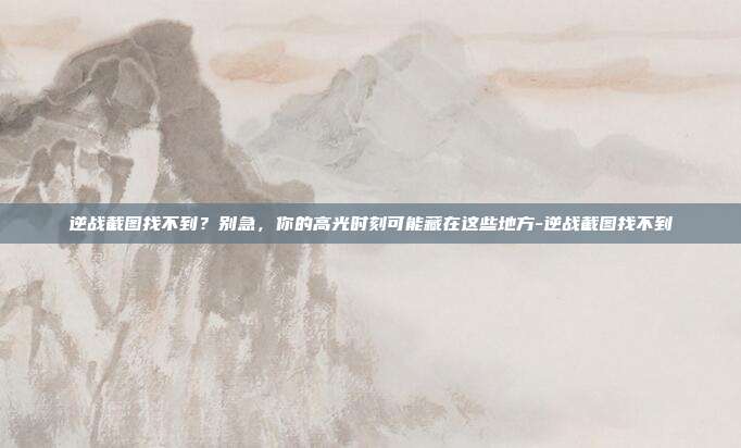 逆战截图找不到？别急，你的高光时刻可能藏在这些地方-逆战截图找不到