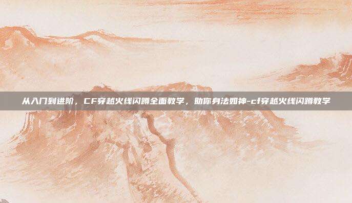从入门到进阶,CF穿越火线闪蹲全面教学,助你身法如神-cf穿越火线闪蹲教学