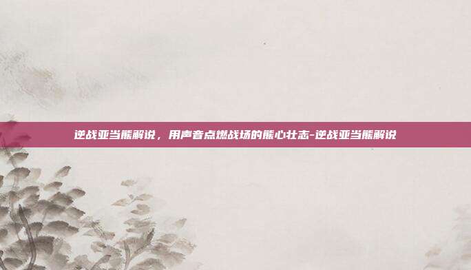 逆战亚当熊解说,用声音点燃战场的熊心壮志-逆战亚当熊解说