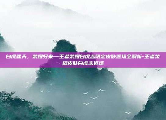白虎啸天,荣耀归来—王者荣耀白虎志限定皮肤返场全解析-王者荣耀皮肤白虎志返场