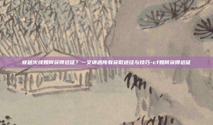穿越火线如何获得远征?一文讲透所有获取途径与技巧-cf如何获得远征