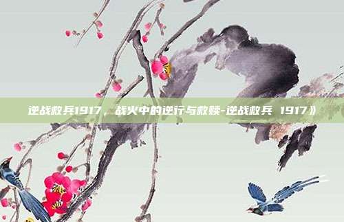 逆战救兵1917,战火中的逆行与救赎-逆战救兵 1917》
