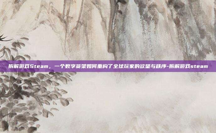 拆解游戏Steam,一个数字货架如何重构了全球玩家的欲望与秩序-拆解游戏steam