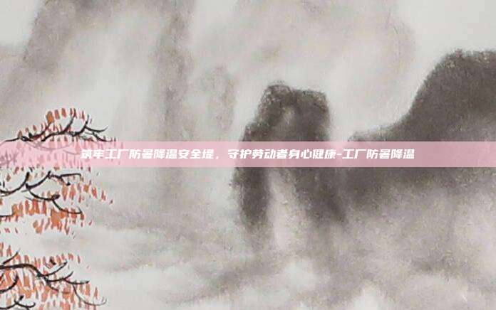 筑牢工厂防暑降温安全堤,守护劳动者身心健康-工厂防暑降温