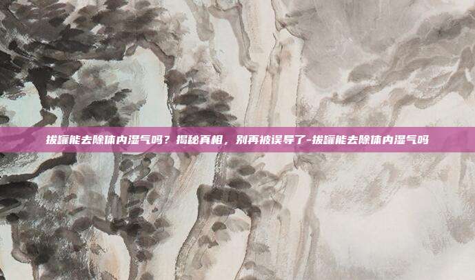 拔罐能去除体内湿气吗?揭秘真相,别再被误导了-拔罐能去除体内湿气吗