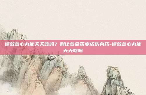 速效救心丸能天天吃吗?别让救命药变成伤身药-速效救心丸能天天吃吗