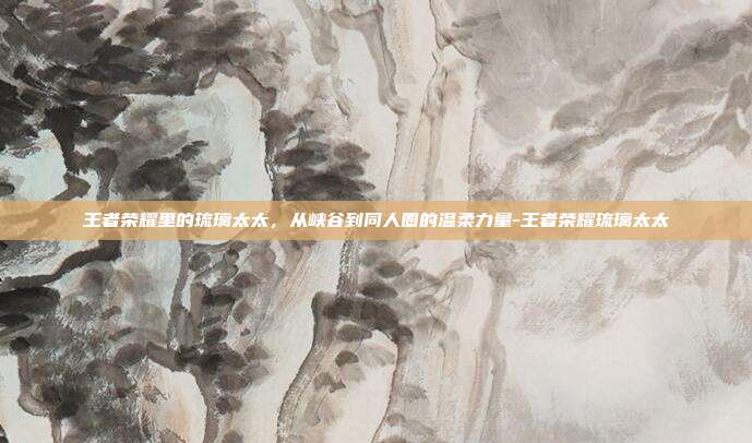 王者荣耀里的琉璃太太，从峡谷到同人圈的温柔力量-王者荣耀琉璃太太