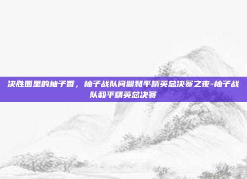 决胜圈里的柚子香，柚子战队问鼎和平精英总决赛之夜-柚子战队和平精英总决赛