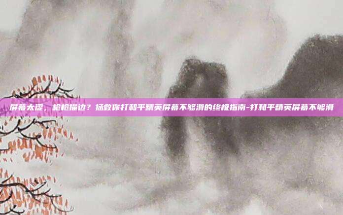 屏幕太涩,枪枪描边?拯救你打和平精英屏幕不够滑的终极指南-打和平精英屏幕不够滑