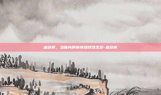 血色病，当体内的铁悄然锈蚀生命-血色病