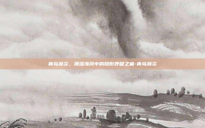 青岛鼻炎,潮湿海风中的隐形呼吸之痛-青岛鼻炎
