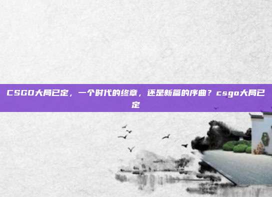 CSGO大局已定，一个时代的终章，还是新篇的序曲？csgo大局已定