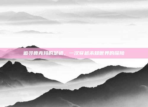 追寻鲁克玛的足迹，一次穿越未知世界的探险