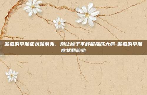 喉癌的早期症状和前兆,别让嗓子不舒服拖成大病-喉癌的早期症状和前兆