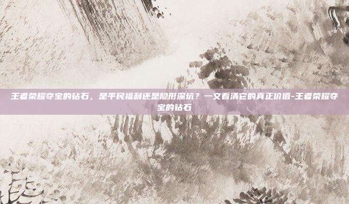 王者荣耀夺宝的钻石,是平民福利还是隐形深坑?一文看清它的真正价值-王者荣耀夺宝的钻石