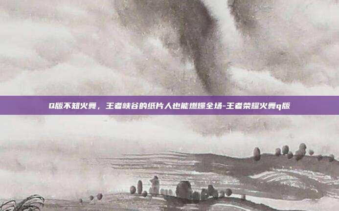 Q版不知火舞，王者峡谷的纸片人也能燃爆全场-王者荣耀火舞q版