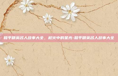 和平精英名人故事大全，枪火中的星光-和平精英名人故事大全