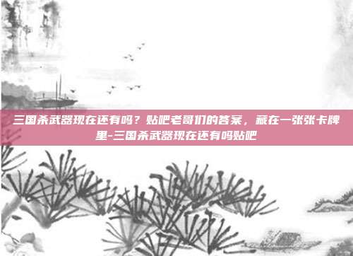 三国杀武器现在还有吗？贴吧老哥们的答案，藏在一张张卡牌里-三国杀武器现在还有吗贴吧
