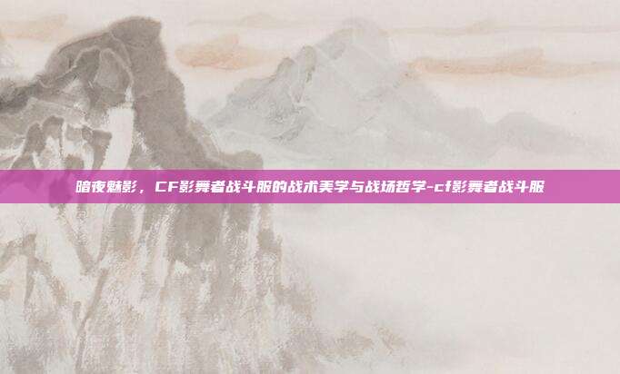 暗夜魅影，CF影舞者战斗服的战术美学与战场哲学-cf影舞者战斗服
