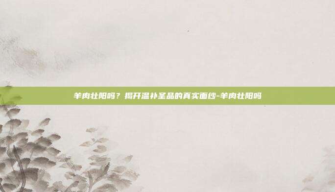 羊肉壮阳吗?揭开温补圣品的真实面纱-羊肉壮阳吗