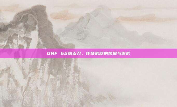 DNF 65粉太刀，传奇武器的荣耀与追求