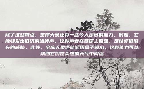 除了这些特点,宝库大象还有一些令人惊讶的能力。例如,它能够发出低沉的咆哮声,这种声音在草原上回荡,足以吓退潜在的威胁。此外,宝库大象还能够用鼻子喷水,这种能力可以帮助它们在炎热的天气中降温