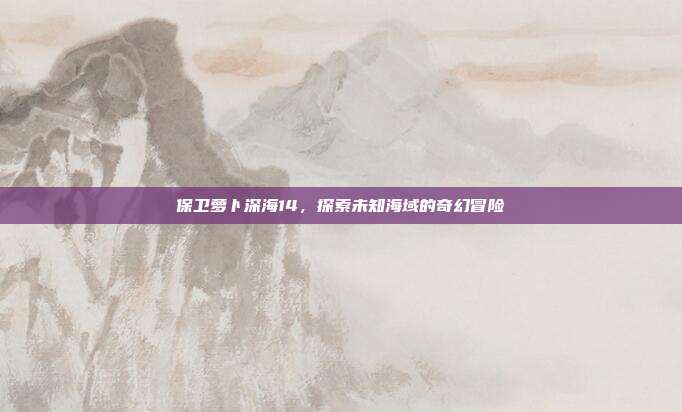 保卫萝卜深海14，探索未知海域的奇幻冒险