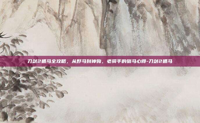刀剑2抓马全攻略，从野马到神驹，老骑手的驯马心得-刀剑2抓马