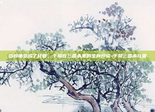 当毅重变成了托管,于禁在三国杀里的生存悖论-于禁三国杀托管