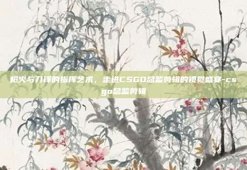 枪火与刀锋的指挥艺术,走进CSGO总监剪辑的视觉盛宴-csgo总监剪辑