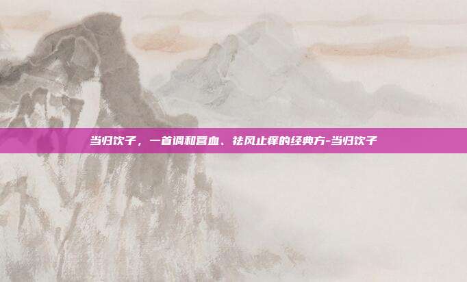 当归饮子,一首调和营血、祛风止痒的经典方-当归饮子
