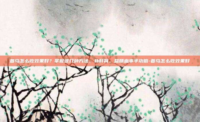 首乌怎么吃效果好？掌握这几种方法，补肝肾、益精血事半功倍-首乌怎么吃效果好