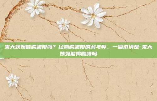 来大姨妈能喝咖啡吗?经期喝咖啡的利与弊,一篇讲清楚-来大姨妈能喝咖啡吗
