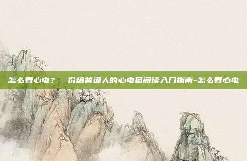 怎么看心电?一份给普通人的心电图阅读入门指南-怎么看心电