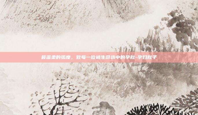 最温柔的弧度,致每一位被生命选中的孕肚-孕妇肚子