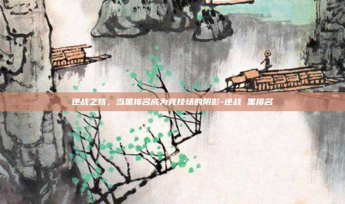 逆战之殇,当黑排名成为竞技场的阴影-逆战 黑排名