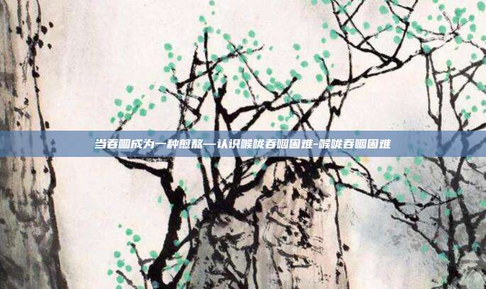 当吞咽成为一种煎熬—认识喉咙吞咽困难-喉咙吞咽困难