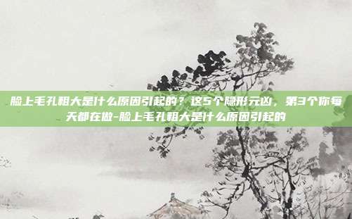 脸上毛孔粗大是什么原因引起的?这5个隐形元凶,第3个你每天都在做-脸上毛孔粗大是什么原因引起的