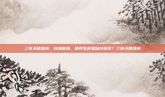 三伏天喝热水,以热制热,是养生还是自讨苦吃?三伏天喝热水