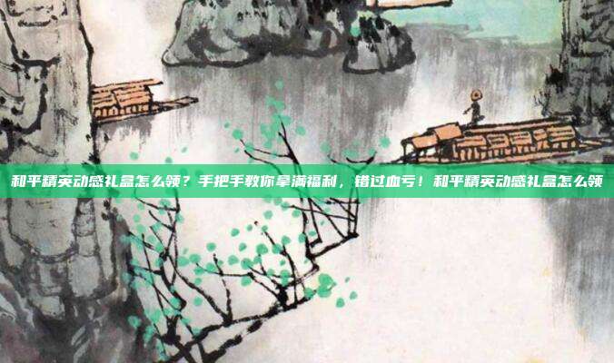 和平精英动感礼盒怎么领？手把手教你拿满福利，错过血亏！和平精英动感礼盒怎么领